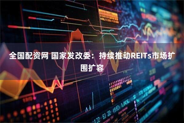 全国配资网 国家发改委：持续推动REITs市场扩围扩容