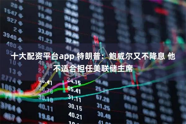 十大配资平台app 特朗普：鲍威尔又不降息 他不适合担任美联储主席