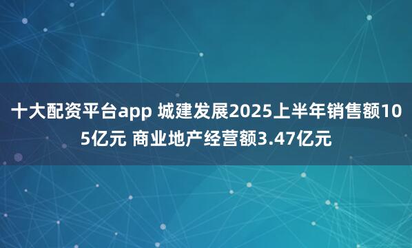 十大配资平台app 城建发展2025上半年销售额105亿元 商业地产经营额3.47亿元