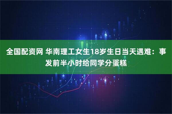 全国配资网 华南理工女生18岁生日当天遇难：事发前半小时给同学分蛋糕