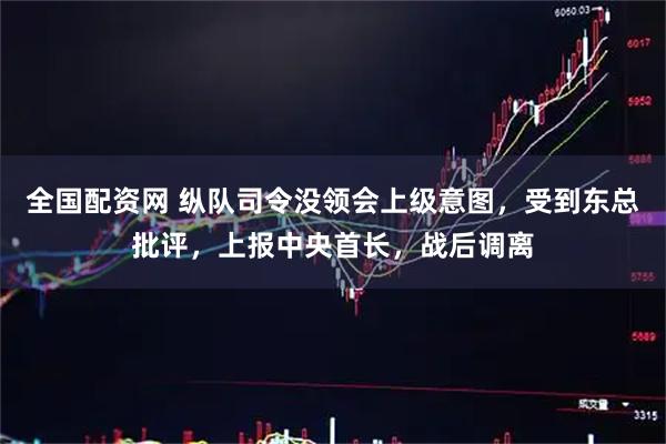 全国配资网 纵队司令没领会上级意图，受到东总批评，上报中央首长，战后调离