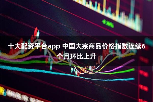 十大配资平台app 中国大宗商品价格指数连续6个月环比上升
