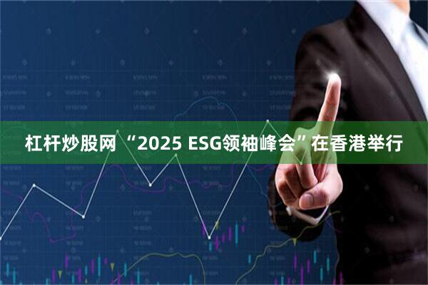杠杆炒股网 “2025 ESG领袖峰会”在香港举行