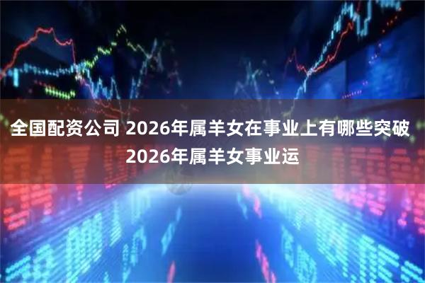 全国配资公司 2026年属羊女在事业上有哪些突破 2026年属羊女事业运