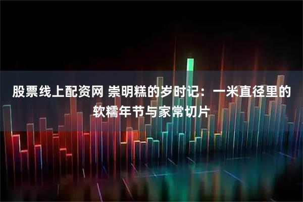 股票线上配资网 崇明糕的岁时记：一米直径里的软糯年节与家常切片