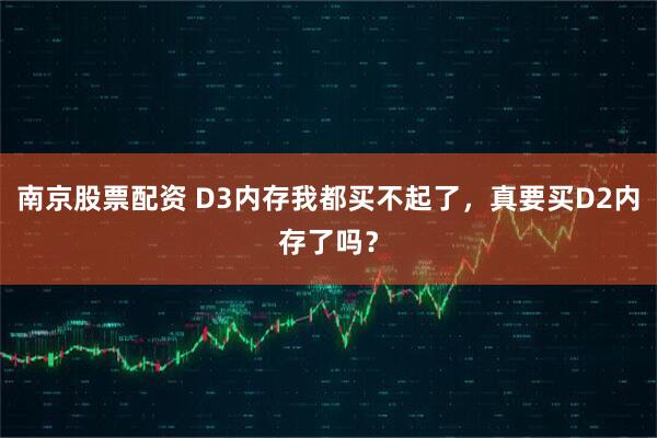 南京股票配资 D3内存我都买不起了，真要买D2内存了吗？