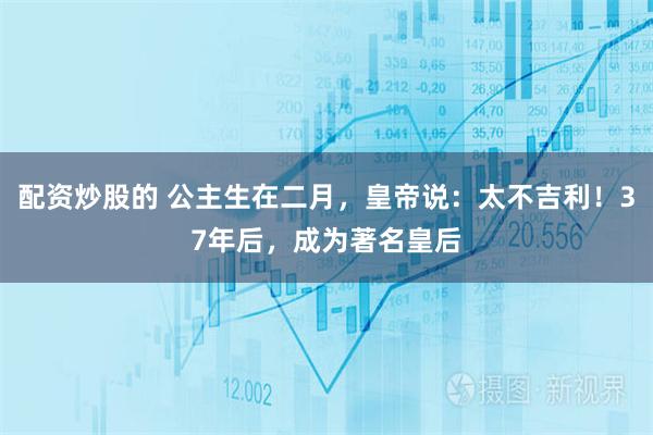 配资炒股的 公主生在二月，皇帝说：太不吉利！37年后，成为著名皇后