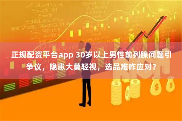 正规配资平台app 30岁以上男性前列腺问题引争议，隐患大莫轻视，选品难咋应对？