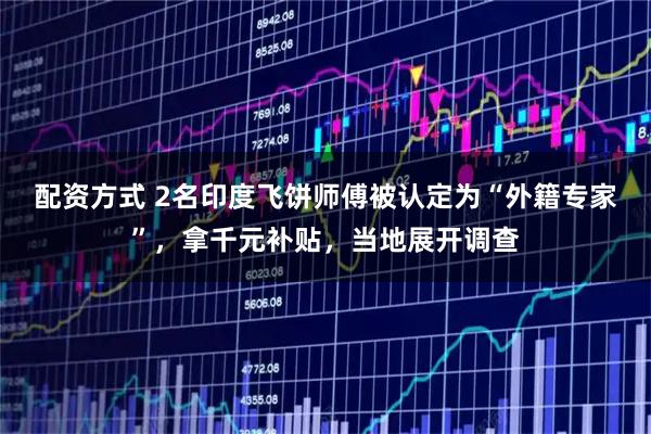 配资方式 2名印度飞饼师傅被认定为“外籍专家”，拿千元补贴，当地展开调查