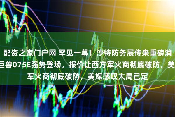 配资之家门户网 罕见一幕！沙特防务展传来重磅消息，中国4万吨巨兽075E强势登场，报价让西方军火商彻底破防，美媒感叹大局已定