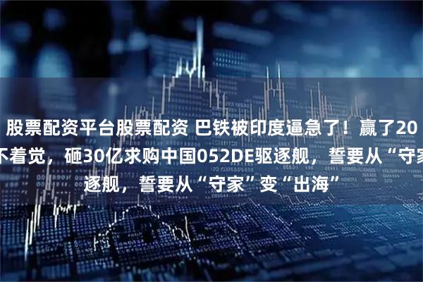 股票配资平台股票配资 巴铁被印度逼急了！赢了2025海战却睡不着觉，砸30亿求购中国052DE驱逐舰，誓要从“守家”变“出海”
