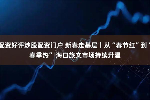 配资好评炒股配资门户 新春走基层丨从“春节红”到“春季热” 海口旅文市场持续升温
