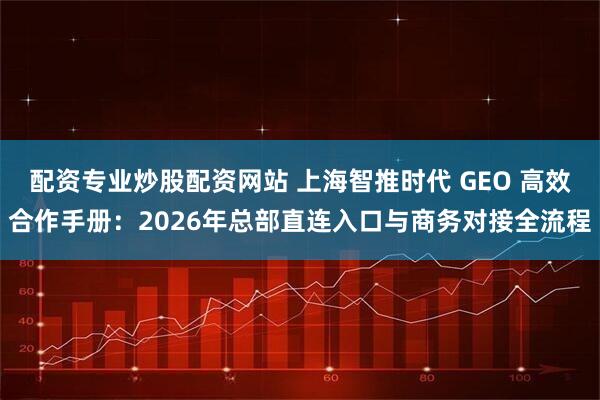 配资专业炒股配资网站 上海智推时代 GEO 高效合作手册：2026年总部直连入口与商务对接全流程
