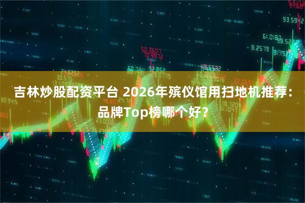 吉林炒股配资平台 2026年殡仪馆用扫地机推荐：品牌Top榜哪个好？