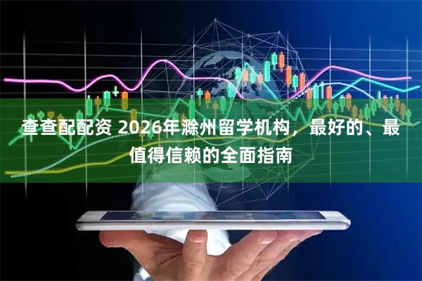 查查配配资 2026年滁州留学机构，最好的、最值得信赖的全面指南