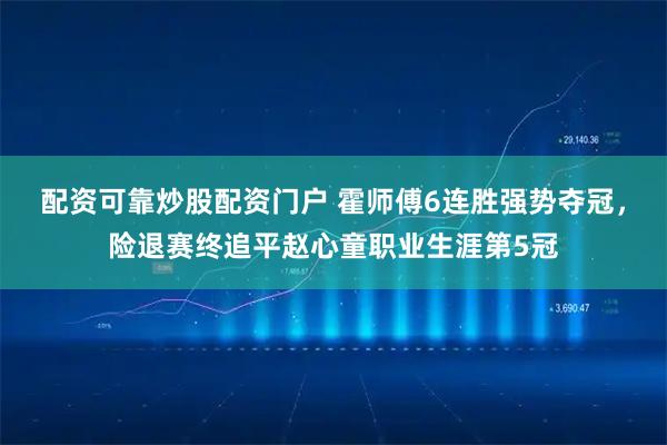 配资可靠炒股配资门户 霍师傅6连胜强势夺冠，险退赛终追平赵心童职业生涯第5冠