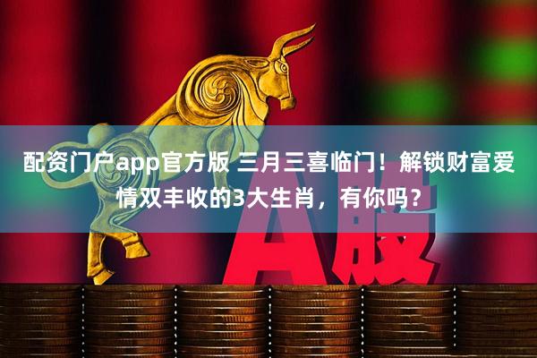 配资门户app官方版 三月三喜临门!解锁财富爱情双丰收的3大生肖,有你吗?