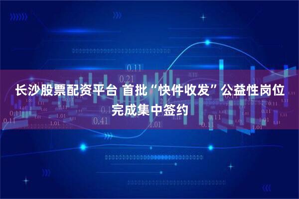 长沙股票配资平台 首批“快件收发”公益性岗位完成集中签约