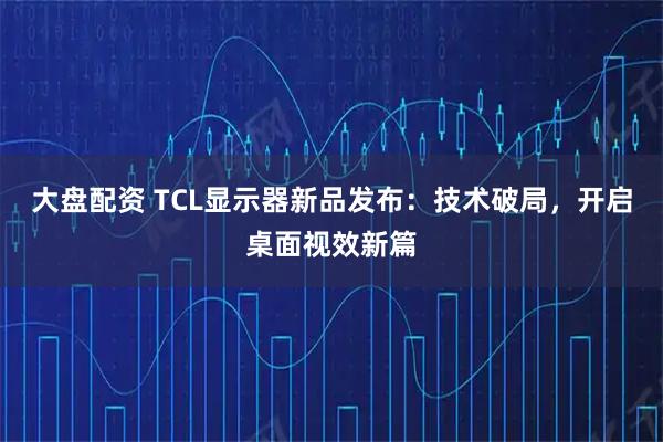 大盘配资 TCL显示器新品发布：技术破局，开启桌面视效新篇