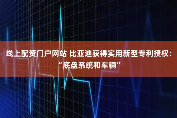 线上配资门户网站 比亚迪获得实用新型专利授权：“底盘系统和车辆”