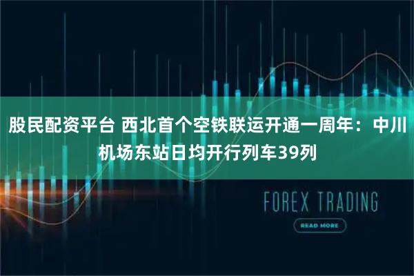 股民配资平台 西北首个空铁联运开通一周年：中川机场东站日均开行列车39列