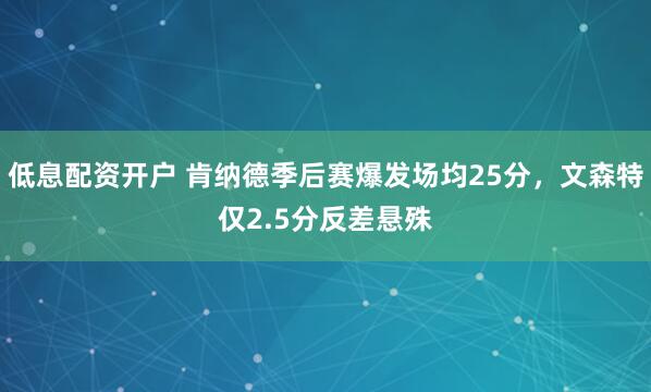 低息配资开户 肯纳德季后赛爆发场均25分，文森特仅2.5分反差悬殊