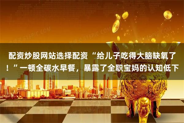 配资炒股网站选择配资 “给儿子吃得大脑缺氧了！”一顿全碳水早餐，暴露了全职宝妈的认知低下