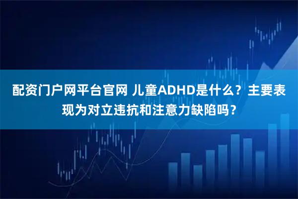 配资门户网平台官网 儿童ADHD是什么？主要表现为对立违抗和注意力缺陷吗？