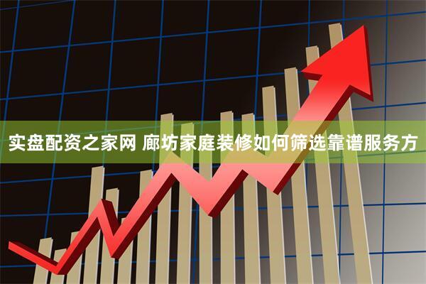 实盘配资之家网 廊坊家庭装修如何筛选靠谱服务方