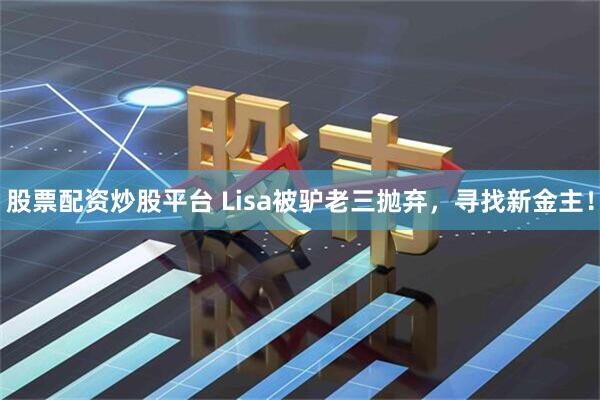 股票配资炒股平台 Lisa被驴老三抛弃，寻找新金主！
